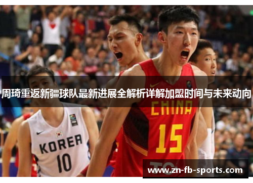 周琦重返新疆球队最新进展全解析详解加盟时间与未来动向