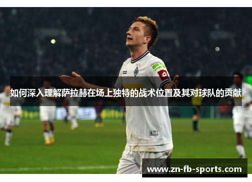 如何深入理解萨拉赫在场上独特的战术位置及其对球队的贡献