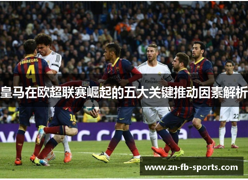 皇马在欧超联赛崛起的五大关键推动因素解析