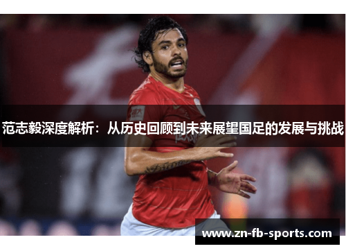 范志毅深度解析:从历史回顾到未来展望国足的发展与挑战 范志毅深度解析:从历史回顾到未来展望国足的发展与挑战