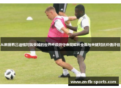从数据看吕迪格对阵曼城的世界杯级防守表现解析全面与关键对抗价值评估