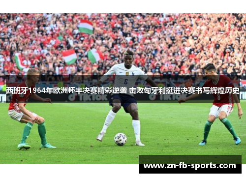 西班牙1964年欧洲杯半决赛精彩逆袭 击败匈牙利挺进决赛书写辉煌历史